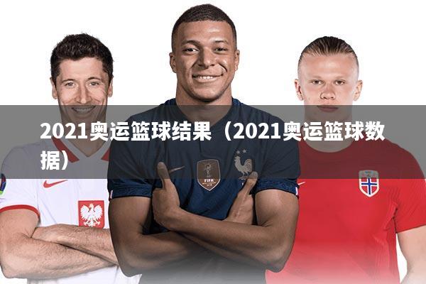 2021奥运篮球结果（2021奥运篮球数据）