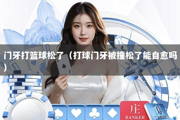 门牙打篮球松了（打球门牙被撞松了能自愈吗）